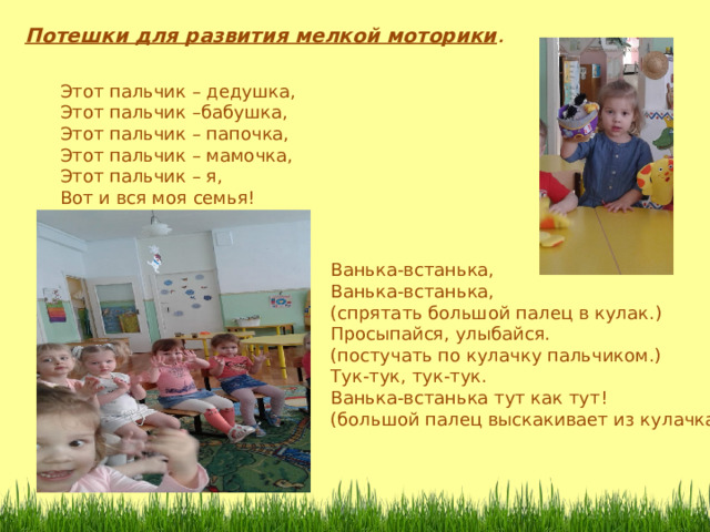 Потешки для развития мелкой моторики . Этот пальчик – дедушка, Этот пальчик –бабушка, Этот пальчик – папочка, Этот пальчик – мамочка, Этот пальчик – я, Вот и вся моя семья! Ванька-встанька, Ванька-встанька, (спрятать большой палец в кулак.) Просыпайся, улыбайся. (постучать по кулачку пальчиком.) Тук-тук, тук-тук. Ванька-встанька тут как тут! (большой палец выскакивает из кулачка.) 
