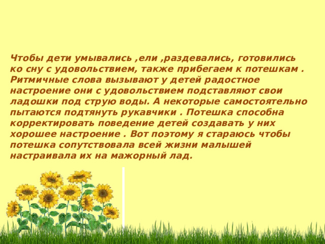 Чтобы дети умывались ,ели ,раздевались, готовились ко сну с удовольствием, также прибегаем к потешкам . Ритмичные слова вызывают у детей радостное настроение они с удовольствием подставляют свои ладошки под струю воды. А некоторые самостоятельно пытаются подтянуть рукавчики . Потешка способна корректировать поведение детей создавать у них хорошее настроение . Вот поэтому я стараюсь чтобы потешка сопутствовала всей жизни малышей настраивала их на мажорный лад. 