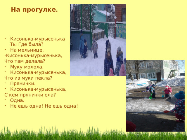 На прогулке . Кисонька-мурысенька  Ты Где была? На мельнице. -Кисонька-мурысенька, Что там делала? Муку молола. Кисонька-мурысенька, Что из муки пекла? Прянички. Кисонька-мурысенька, С кем прянички ела? Одна. Не ешь одна! Не ешь одна! 