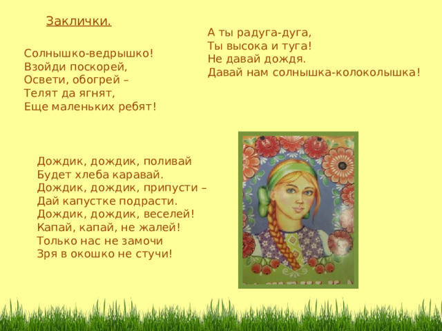 Заклички. А ты радуга-дуга, Ты высока и туга! Не давай дождя. Давай нам солнышка-колоколышка ! Солнышко-ведрышко! Взойди поскорей, Освети, обогрей – Телят да ягнят, Еще маленьких ребят ! Дождик, дождик, поливай Будет хлеба каравай. Дождик, дождик, припусти – Дай капустке подрасти. Дождик, дождик, веселей! Капай, капай, не жалей! Только нас не замочи Зря в окошко не стучи! 