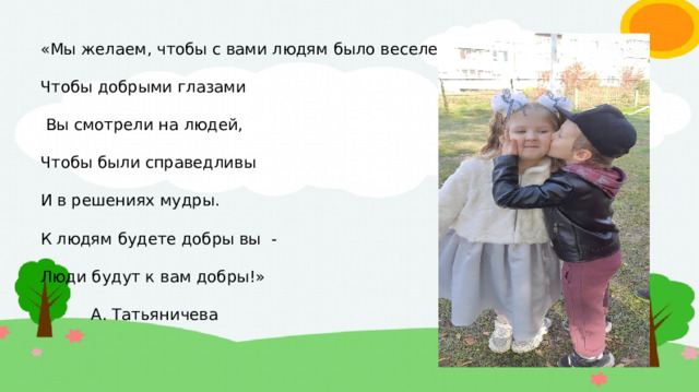 «Мы желаем, чтобы с вами людям было веселей, Чтобы добрыми глазами  Вы смотрели на людей, Чтобы были справедливы И в решениях мудры. К людям будете добры вы - Люди будут к вам добры!»  А. Татьяничева  