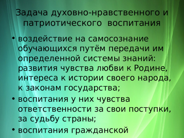 Задача духовно-нравственного и патриотического воспитания воздействие на самосознание обучающихся путём передачи им определенной системы знаний: развития чувства любви к Родине, интереса к истории своего народа, к законам государства; воспитания у них чувства ответственности за свои поступки, за судьбу страны; воспитания гражданской активности. 