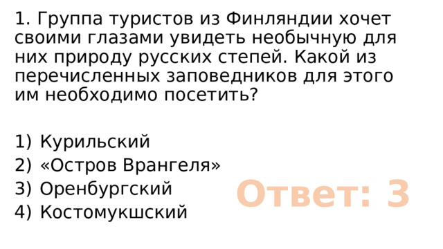 1. Группа туристов из Финляндии хочет своими глазами увидеть необычную для них природу русских степей. Какой из перечисленных заповедников для этого им необходимо посетить? 1)  Курильский 2)  «Остров Врангеля» 3)  Оренбургский 4)  Костомукшский Ответ: 3 