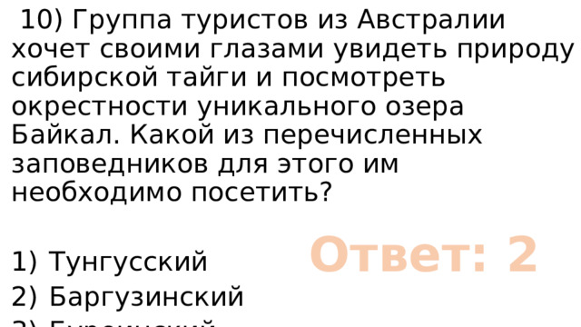  10) Группа туристов из Австралии хочет своими глазами увидеть природу сибирской тайги и посмотреть окрестности уникального озера Байкал. Какой из перечисленных заповедников для этого им необходимо посетить? 1)  Тунгусский 2)  Баргузинский 3)  Буреинский 4)  Дагестанский Ответ: 2 