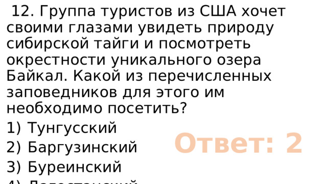  12. Группа туристов из США хочет своими глазами увидеть природу сибирской тайги и посмотреть окрестности уникального озера Байкал. Какой из перечисленных заповедников для этого им необходимо посетить? 1)  Тунгусский 2)  Баргузинский 3)  Буреинский 4)  Дагестанский Ответ: 2 