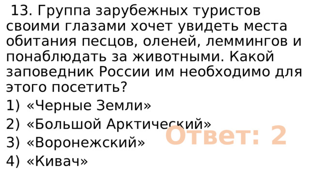  13. Группа зарубежных туристов своими глазами хочет увидеть места обитания песцов, оленей, леммингов и понаблюдать за животными. Какой заповедник России им необходимо для этого посетить? 1)  «Черные Земли» 2)  «Большой Арктический» 3)  «Воронежский» 4)  «Кивач» Ответ: 2 