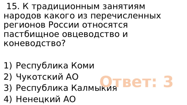  15. К традиционным занятиям народов какого из перечисленных регионов России относятся пастбищное овцеводство и коневодство? 1)  Республика Коми 2)  Чукотский АО 3)  Республика Калмыкия 4)  Ненецкий АО Ответ: 3 