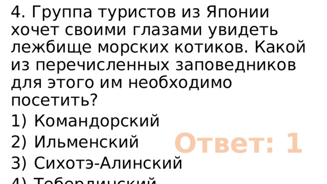 4. Группа туристов из Японии хочет своими глазами увидеть лежбище морских котиков. Какой из перечисленных заповедников для этого им необходимо посетить? 1)  Командорский 2)  Ильменский 3)  Сихотэ-Алинский 4)  Тебердинский Ответ: 1 
