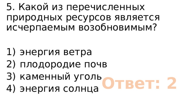 5. Какой из перечисленных природных ресурсов является исчерпаемым возобновимым? 1)  энергия ветра 2)  плодородие почв 3)  каменный уголь 4)  энергия солнца Ответ: 2 