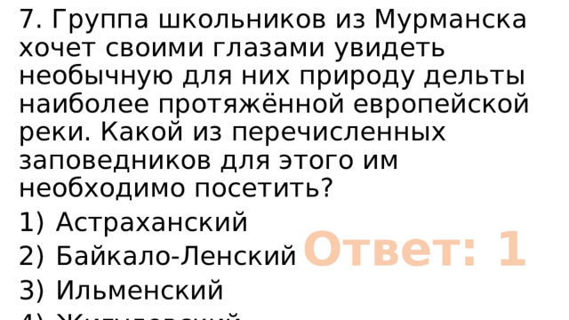 7. Группа школьников из Мурманска хочет своими глазами увидеть необычную для них природу дельты наиболее протяжённой европейской реки. Какой из перечисленных заповедников для этого им необходимо посетить? 1)  Астраханский 2)  Байкало-Ленский 3)  Ильменский 4)  Жигулевский Ответ: 1 