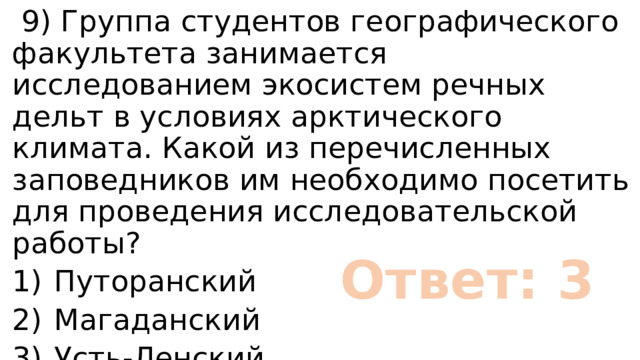  9) Группа студентов географического факультета занимается исследованием экосистем речных дельт в условиях арктического климата. Какой из перечисленных заповедников им необходимо посетить для проведения исследовательской работы? 1)  Путоранский 2)  Магаданский 3)  Усть-Ленский 4)  Астраханский Ответ: 3 