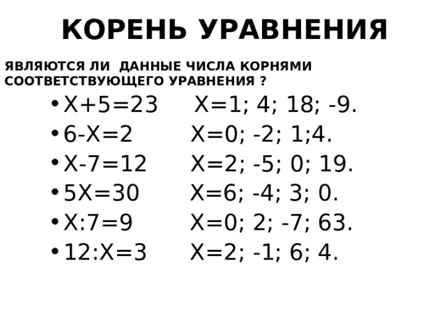 КОРЕНЬ УРАВНЕНИЯ ЯВЛЯЮТСЯ ЛИ ДАННЫЕ ЧИСЛА КОРНЯМИ СООТВЕТСТВУЮЩЕГО УРАВНЕНИЯ ? Х+5=23 Х=1; 4; 18; -9. 6-Х=2 Х=0; -2; 1;4. Х-7=12 Х=2; -5; 0; 19. 5Х=30 Х=6; -4; 3; 0. Х:7=9 Х=0; 2; -7; 63. 12:Х=3 Х=2; -1; 6; 4.  