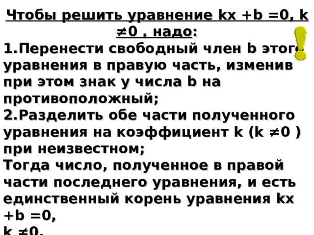 Чтобы решить уравнение kx +b =0, k ≠0 , надо : Перенести свободный член b этого уравнения в правую часть, изменив при этом знак у числа b на противоположный; Разделить обе части полученного уравнения на коэффициент k ( k ≠0 ) при неизвестном; Тогда число, полученное в правой части последнего уравнения, и есть единственный корень уравнения kx +b =0, k ≠0 . 