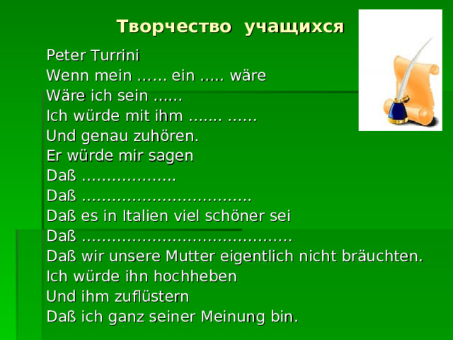 Творчество учащихся Peter Turrini Wenn mein …… ein ….. wäre Wäre ich sein …... Ich würde mit ihm ….... …… Und genau zuhören. Er würde mir sagen Daß ………………. Daß … …………………………. Daß es in Italien viel schöner sei Daß …………………………………… Daß wir unsere Mutter eigentlich nicht bräuchten. Ich würde ihn hochheben Und ihm zuflüstern Daß ich ganz seiner Meinung bin. 
