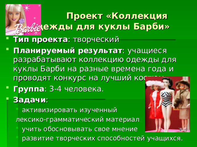  Проект «Коллекция одежды для куклы Барби» Тип проекта : творческий Планируемый результат : учащиеся разрабатывают коллекцию одежды для куклы Барби на разные времена года и проводят конкурс на лучший костюм. Группа : 3-4 человека. Задачи : активизировать изученный активизировать изученный лексико-грамматический материал лексико-грамматический материал учить обосновывать свое мнение развитие творческих способностей учащихся. учить обосновывать свое мнение развитие творческих способностей учащихся. 