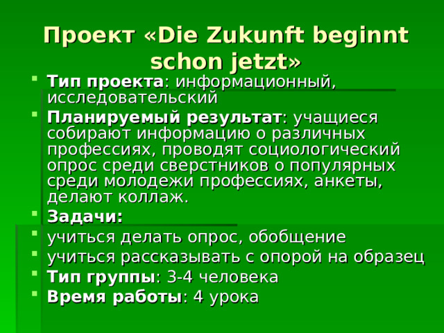 Проект «Die Zukunft beginnt schon jetzt» Тип проекта : информационный, исследовательский Планируемый результат : учащиеся собирают информацию о различных профессиях, проводят социологический опрос среди сверстников о популярных среди молодежи профессиях, анкеты, делают коллаж. Задачи: учиться делать опрос, обобщение учиться рассказывать с опорой на образец Тип группы : 3-4 человека Время работы : 4 урока 
