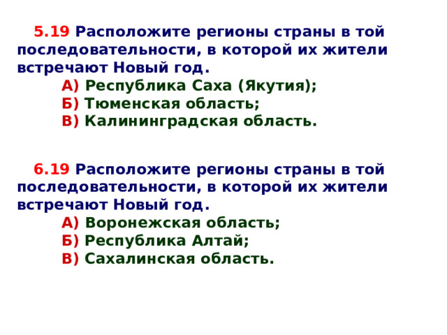 5.19  Расположите регионы страны в той последовательности, в которой их жители встречают Новый год.  А) Республика Саха (Якутия);  А) Республика Саха (Якутия);  Б) Тюменская область;  В) Калининградская область.  Б) Тюменская область;  В) Калининградская область. АБВ 6.19  Расположите регионы страны в той последовательности, в которой их жители встречают Новый год.  А) Воронежская область;  А) Воронежская область;  Б) Республика Алтай;  В) Сахалинская область.  Б) Республика Алтай;  В) Сахалинская область. ВБА 