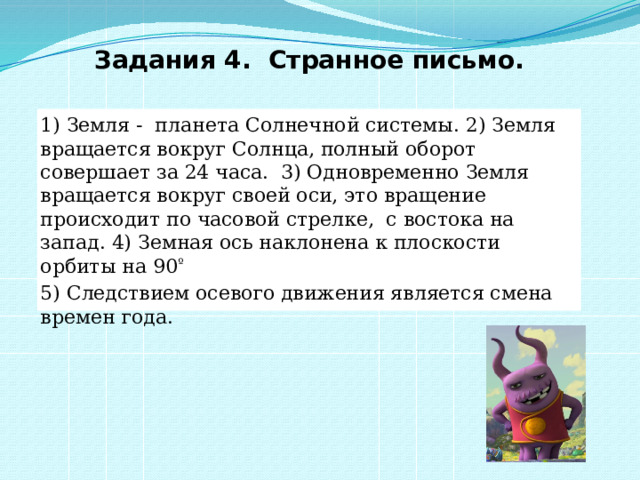 Задания 4.  Странное письмо. 1) Земля - планета Солнечной системы. 2) Земля вращается вокруг Солнца, полный оборот совершает за 24 часа. 3) Одновременно Земля вращается вокруг своей оси, это вращение происходит по часовой стрелке, с востока на запад. 4) Земная ось наклонена к плоскости орбиты на 90 º 5) Следствием осевого движения является смена времен года. 