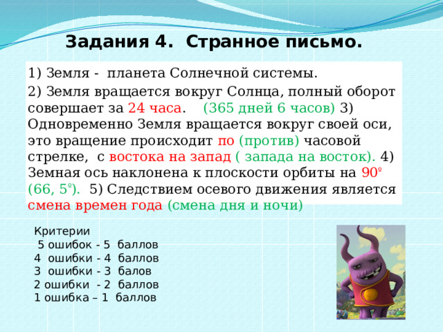 Задания 4.  Странное письмо. 1) Земля - планета Солнечной системы. 2) Земля вращается вокруг Солнца, полный оборот совершает за 24 часа . (365 дней 6 часов) 3) Одновременно Земля вращается вокруг своей оси, это вращение происходит по (против)  часовой  стрелке, с востока на запад ( запада на восток). 4) Земная ось наклонена к плоскости орбиты на 90 º   (66, 5 º ). 5) Следствием осевого движения является смена времен года  (смена дня и ночи) Критерии  5 ошибок - 5 баллов 4 ошибки - 4 баллов 3 ошибки - 3 балов 2 ошибки - 2 баллов 1 ошибка – 1 баллов 