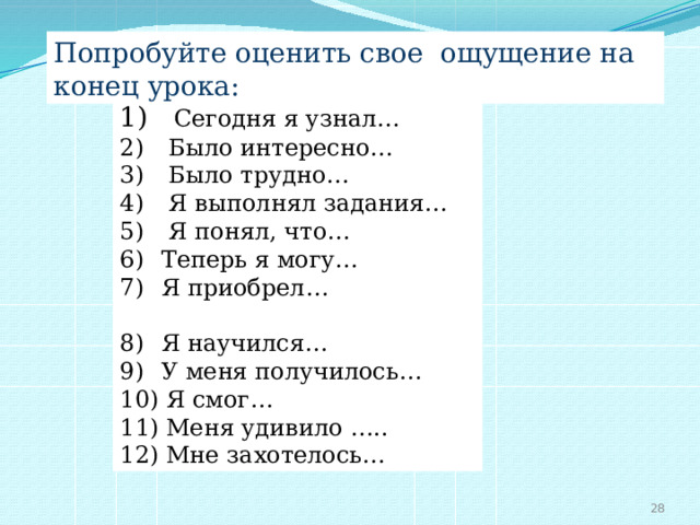 Попробуйте оценить свое ощущение на конец урока:  Сегодня я узнал…  Было интересно…  Было трудно…  Я выполнял задания…  Я понял, что…  Теперь я могу…  Я приобрел…  Я научился…  У меня получилось…  Я смог…  Меня удивило …..  Мне захотелось…  