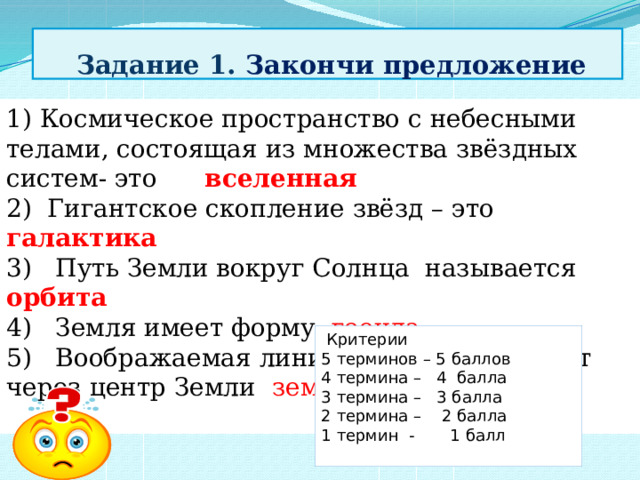  Задание 1. Закончи предложение 1) Космическое пространство с небесными телами, состоящая из множества звёздных систем- это вселенная 2) Гигантское скопление звёзд – это галактика 3) Путь Земли вокруг Солнца называется орбита 4) Земля имеет форму геоида 5) Воображаемая линия, которая проходит через центр Земли земная ось     Критерии 5 терминов – 5 баллов 4 термина – 4 балла 3 термина – 3 балла 2 термина – 2 балла 1 термин - 1 балл 