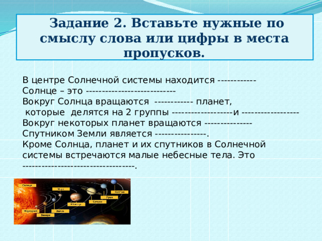  Задание 2. Вставьте нужные по смыслу слова или цифры в места пропусков. В центре Солнечной системы находится ------------ Солнце – это ---------------------------- Вокруг Солнца вращаются ------------ планет,  которые делятся на 2 группы -------------------и ------------------ Вокруг некоторых планет вращаются --------------- Спутником Земли является ----------------. Кроме Солнца, планет и их спутников в Солнечной системы встречаются малые небесные тела. Это -----------------------------------.    