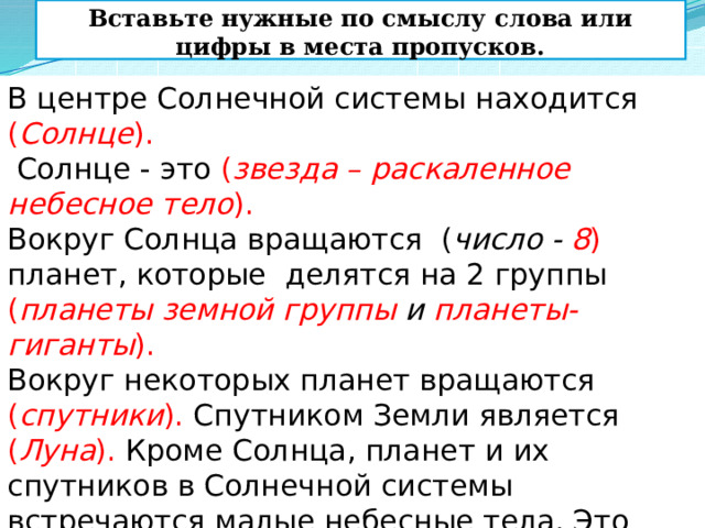 Вставьте нужные по смыслу слова или цифры в места пропусков. В центре Солнечной системы находится ( Солнце ).  Солнце - это ( звезда – раскаленное небесное тело ). Вокруг Солнца вращаются ( число - 8 ) планет, которые делятся на 2 группы ( планеты земной группы и планеты-гиганты ). Вокруг некоторых планет вращаются ( спутники ). Спутником Земли является ( Луна ). Кроме Солнца, планет и их спутников в Солнечной системы встречаются малые небесные тела. Это ( астероиды, каметы, метеоры ).    
