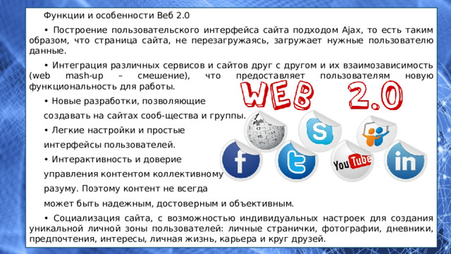Функции и особенности Веб 2.0 • Построение пользовательского интерфейса сайта подходом Ajax, то есть таким образом, что страница сайта, не перезагружаясь, загружает нужные пользователю данные. • Интеграция различных сервисов и сайтов друг с другом и их взаимозависимость (web mash-up – смешение), что предоставляет пользователям новую функциональность для работы. • Новые разработки, позволяющие создавать на сайтах сооб-щества и группы. • Легкие настройки и простые интерфейсы пользователей. • Интерактивность и доверие управления контентом коллективному разуму. Поэтому контент не всегда может быть надежным, достоверным и объективным. • Социализация сайта, с возможностью индивидуальных настроек для создания уникальной личной зоны пользователей: личные странички, фотографии, дневники, предпочтения, интересы, личная жизнь, карьера и круг друзей. 