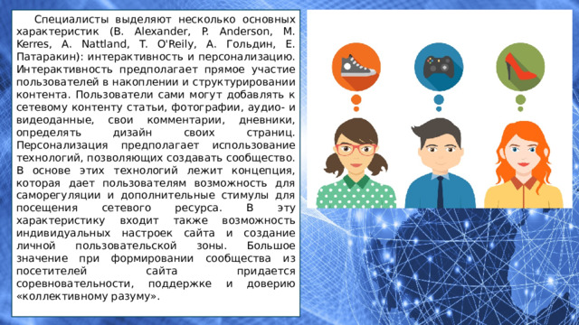 Специалисты выделяют несколько основных характеристик (B. Alexander, P. Anderson, M. Kerres, A. Nattland, T. O'Reily, А. Гольдин, Е. Патаракин): интерактивность и персонализацию. Интерактивность предполагает прямое участие пользователей в накоплении и структурировании контента. Пользователи сами могут добавлять к сетевому контенту статьи, фотографии, аудио- и видеоданные, свои комментарии, дневники, определять дизайн своих страниц. Персонализация предполагает использование технологий, позволяющих создавать сообщество. В основе этих технологий лежит концепция, которая дает пользователям возможность для саморегуляции и дополнительные стимулы для посещения сетевого ресурса. В эту характеристику входит также возможность индивидуальных настроек сайта и создание личной пользовательской зоны. Большое значение при формировании сообщества из посетителей сайта придается соревновательности, поддержке и доверию «коллективному разуму». 