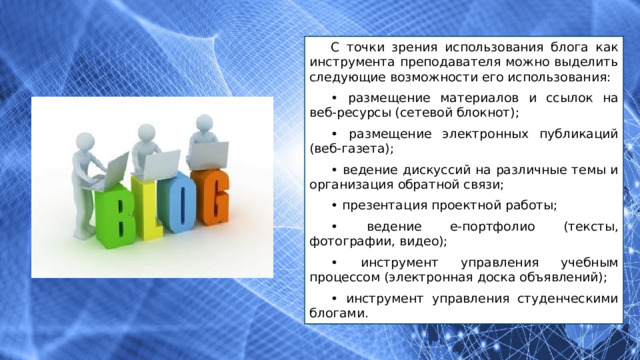 С точки зрения использования блога как инструмента преподавателя можно выделить следующие возможности его использования: • размещение материалов и ссылок на веб-ресурсы (сетевой блокнот); • размещение электронных публикаций (веб-газета); • ведение дискуссий на различные темы и организация обратной связи; • презентация проектной работы; • ведение е-портфолио (тексты, фотографии, видео); • инструмент управления учебным процессом (электронная доска объявлений); • инструмент управления студенческими блогами. 
