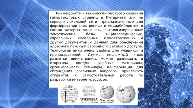 Вики-проекты - технологии быстрого создания гипертекстовых страниц в Интернете или на сервере локальной сети, предназначенные для формирования электронных и медиабиблиотек, в состав которых включены каталогизированные тематические базы энциклопедических, справочных, словарных, иллюстративных и других документов и данных для обеспечения адресного поиска и свободного сетевого доступа. Технологии вики очень удобны для учащихся и преподавателей. Изучив несложный язык разметки вики-страниц, можно размещать в открытом доступе учебные материалы, организовывать семинары, конференции для обсуждения различных вопросов, привлекать студентов к самостоятельной работе по разработке интернет-ресурсов. 