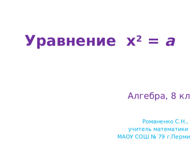 Уравнение х 2 = а Алгебра, 8 кл Романенко С.Н., учитель математики МАОУ СОШ № 79 г.Перми 