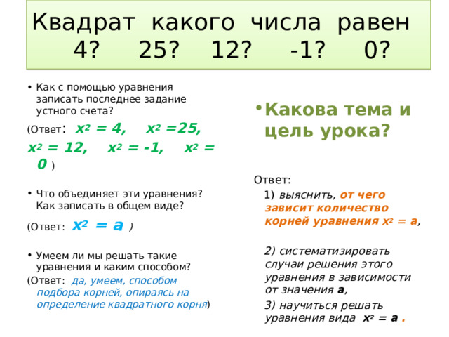 Квадрат какого числа равен  4? 25? 12? -1? 0? Как с помощью уравнения записать последнее задание устного счета? (Ответ : х 2 = 4, х 2 =25, Какова тема и цель урока? х 2 = 12, х 2 = -1, х 2 = 0 ) Ответ: Что объединяет эти уравнения? Как записать в общем виде? (Ответ: х 2 = а )  1) выяснить, от чего зависит количество корней уравнения х 2 = а ,   2) систематизировать случаи решения этого уравнения в зависимости от значения а , Умеем ли мы решать такие уравнения и каким способом?  3) научиться решать уравнения вида х 2 = а . (Ответ: да, умеем, способом подбора корней, опираясь на определение квадратного корня ) 