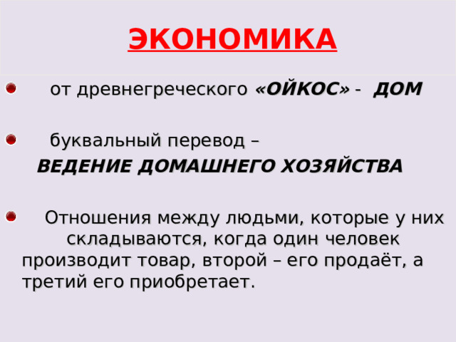  ЭКОНОМИКА  от древнегреческого «ОЙКОС» - ДОМ   буквальный перевод –  ВЕДЕНИЕ ДОМАШНЕГО ХОЗЯЙСТВА  Отношения между людьми, которые у них складываются, когда один человек производит товар, второй – его продаёт, а третий его приобретает. 