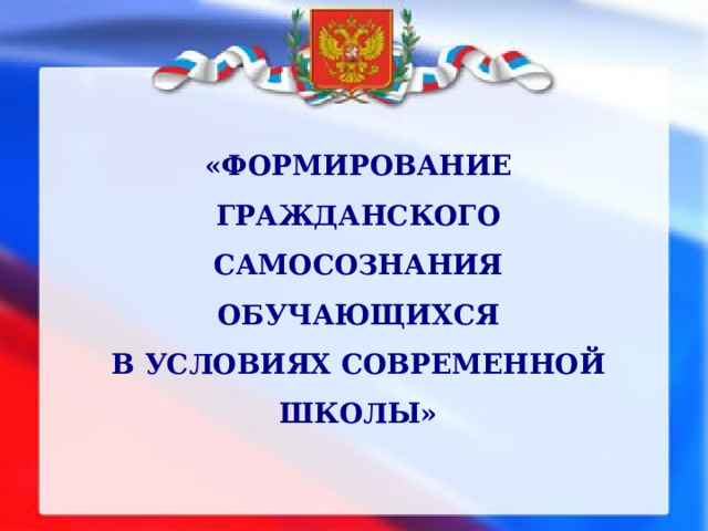 «ФОРМИРОВАНИЕ ГРАЖДАНСКОГО САМОСОЗНАНИЯ ОБУЧАЮЩИХСЯ  В УСЛОВИЯХ СОВРЕМЕННОЙ ШКОЛЫ» 