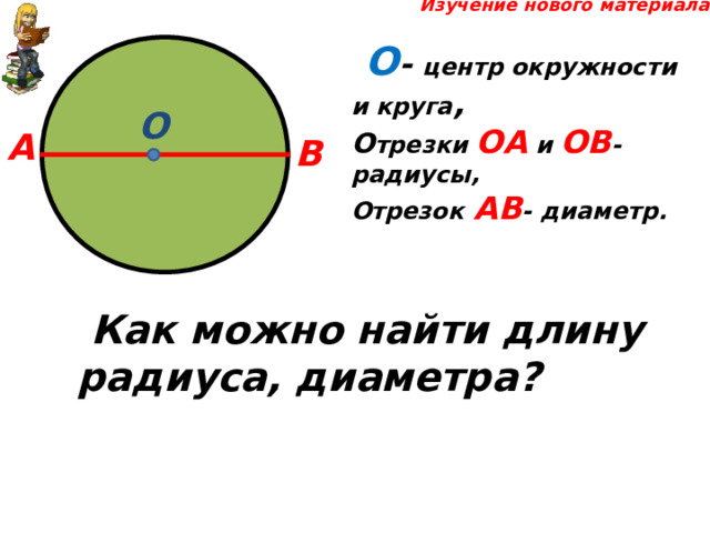  Изучение нового материала  О - центр окружности и круга , О трезки ОА и ОВ - радиусы, Отрезок  АВ - диаметр. О А В  Как можно найти длину радиуса, диаметра? 