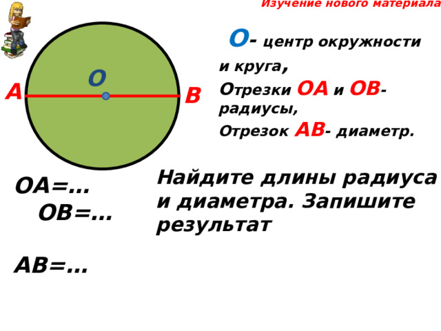  Изучение нового материала  О - центр окружности и круга , О трезки ОА и ОВ - радиусы, Отрезок  АВ - диаметр. О А В Найдите длины радиуса и диаметра. Запишите результат  ОА=… ОВ=… АВ=… 