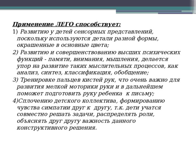 Применение ЛЕГО способствует: 1) Развитию у детей сенсорных представлений, поскольку используются детали разной формы, окрашенные в основные цвета; 2) Развитию и совершенствованию высших психических функций - памяти, внимания, мышления, делается упор на развитие таких мыслительных процессов, как анализ, синтез, классификация, обобщение; 3) Тренировке пальцев кистей рук, что очень важно для развития мелкой моторики руки и в дальнейшем поможет подготовить руку ребенка  к письму; 4)Сплочению детского коллектива, формированию чувства симпатии друг к  другу, т.к. дети учатся совместно решать задачи, распределять роли, объяснять друг другу важность данного конструктивного решения. 