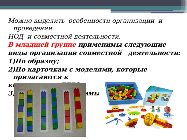 Можно выделить  особенности организации  и проведении НОД и совместной деятельности. В младшей группе применимы следующие виды организации совместной  деятельности: 1)По образцу; 2)По карточкам с моделями, которые прилагаются к конструктору ЛЕГО; 3)По собственному замыслу. 