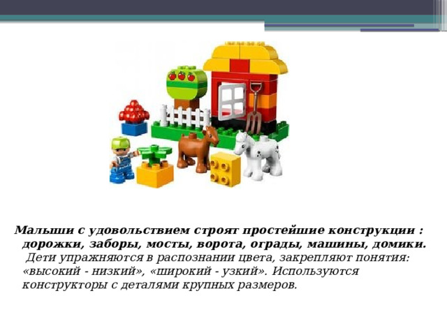 Малыши с удовольствием строят простейшие конструкции : дорожки, заборы, мосты, ворота, ограды, машины, домики.  Дети упражняются в распознании цвета, закрепляют понятия: «высокий - низкий», «широкий - узкий». Используются конструкторы с деталями крупных размеров.     