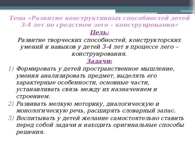 Тема «Развитие конструктивных способностей детей 3-4 лет по средством лего – конструирования» Цель: Развитие творческих способностей, конструкторских умений и навыков у детей 3-4 лет в процессе лего – конструирования. Задачи: Формировать у детей пространственное мышление, умения анализировать предмет, выделять его характерные особенности, основные части, устанавливать связь между их назначением и строением. Развивать мелкую моторику, диалогическую и монологическую речь, расширять словарный запас. Воспитывать у детей желание самостоятельно ставить перед собой задачи и находить оригинальные способы решения.     