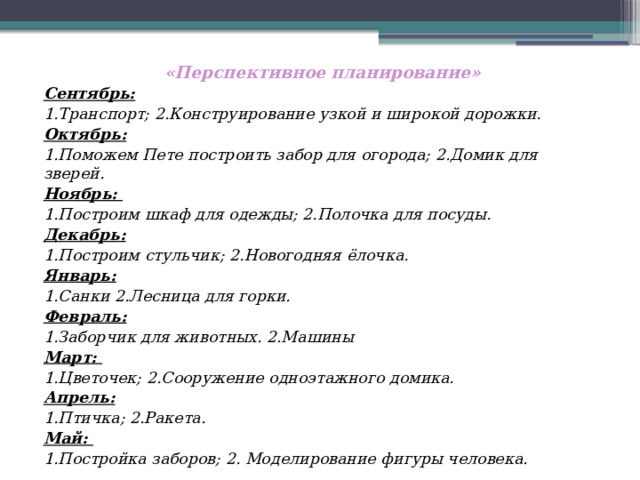 «Перспективное планирование» Сентябрь: 1.Транспорт; 2.Конструирование узкой и широкой дорожки. Октябрь: 1.Поможем Пете построить забор для огорода; 2.Домик для зверей. Ноябрь: 1.Построим шкаф для одежды; 2.Полочка для посуды. Декабрь: 1.Построим стульчик; 2.Новогодняя ёлочка. Январь: 1.Санки 2.Лесница для горки. Февраль: 1.Заборчик для животных. 2.Машины Март: 1.Цветочек; 2.Сооружение одноэтажного домика. Апрель: 1.Птичка; 2.Ракета. Май: 1.Постройка заборов; 2. Моделирование фигуры человека.   