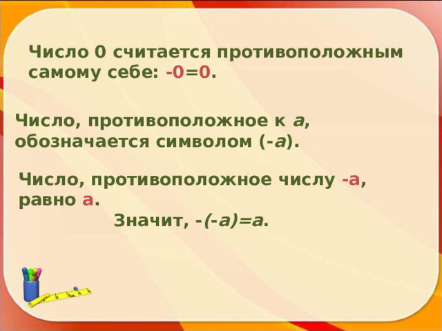 Число 0 считается противоположным самому себе: -0 = 0 . Число, противоположное к a , обозначается символом (- a ) . Число, противоположное числу -а , равно а .  Значит, - ( - а)=а . 