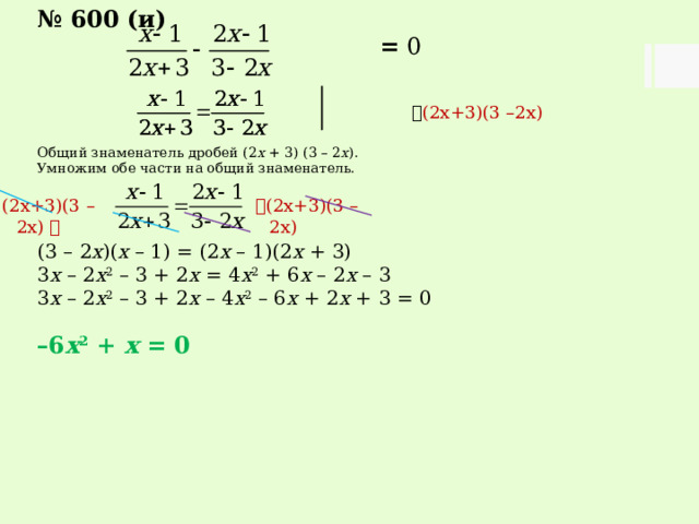 № 600 (и)  = 0   (2х+3)(3 –2х) Общий знаменатель дробей (2 х + 3) (3 – 2 х ). Умножим обе части на общий знаменатель. (3 – 2 х )( х – 1) = (2 х – 1)(2 х + 3) 3 х – 2 х 2 – 3 + 2 х = 4 х 2 + 6 х – 2 х – 3 3 х – 2 х 2 – 3 + 2 х – 4 х 2 – 6 х + 2 х + 3 = 0  – 6 х 2 + х = 0  (2х+3)(3 –2х) (2х+3)(3 –2х)  
