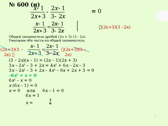 № 600 (и)  = 0   (2х+3)(3 –2х) Общий знаменатель дробей (2 х + 3) (3 – 2 х ). Умножим обе части на общий знаменатель. (3 – 2 х )( х – 1) = (2 х – 1)(2 х + 3) 3 х – 2 х 2 – 3 + 2 х = 4 х 2 + 6 х – 2 х – 3 3 х – 2 х 2 – 3 + 2 х – 4 х 2 – 6 х + 2 х + 3 = 0 – 6 х 2 + х = 0 6 х 2 – х = 0 х (6 х – 1) = 0 х = 0 или  6 х – 1 = 0   6 х = 1   х = .  (2х+3)(3 –2х) (2х+3)(3 –2х)  