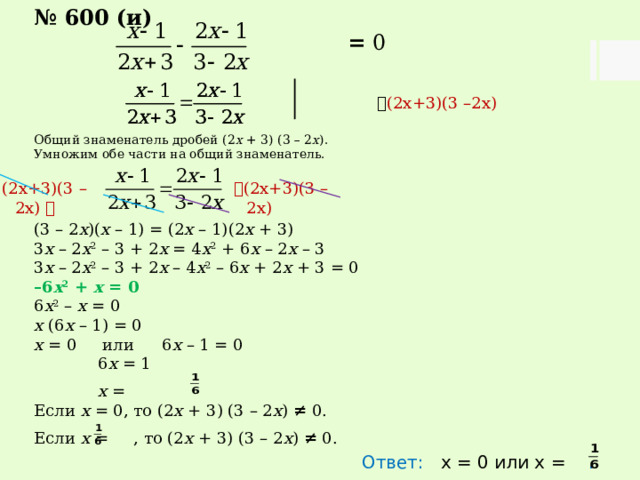 № 600 (и)  = 0   (2х+3)(3 –2х) Общий знаменатель дробей (2 х + 3) (3 – 2 х ). Умножим обе части на общий знаменатель. (3 – 2 х )( х – 1) = (2 х – 1)(2 х + 3) 3 х – 2 х 2 – 3 + 2 х = 4 х 2 + 6 х – 2 х – 3 3 х – 2 х 2 – 3 + 2 х – 4 х 2 – 6 х + 2 х + 3 = 0 – 6 х 2 + х = 0 6 х 2 – х = 0 х (6 х – 1) = 0 х = 0 или  6 х – 1 = 0   6 х = 1   х = Если х = 0, то (2 х + 3) (3 – 2 х ) ≠ 0. Если х = , то (2 х + 3) (3 – 2 х ) ≠ 0. Ответ: х = 0 или х = .  (2х+3)(3 –2х) (2х+3)(3 –2х)  