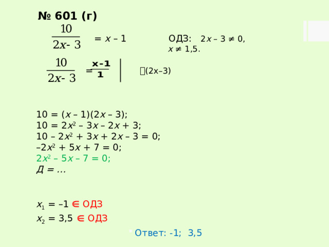 № 601 (г)  = х – 1   ОДЗ: 2 х – 3 ≠ 0,      х ≠ 1,5.  =  (2х–3) 10 = ( х – 1)(2 х – 3); 10 = 2 х 2 – 3 х – 2 х + 3; 10 – 2 х 2 + 3 х + 2 х – 3 = 0; – 2 х 2 + 5 х + 7 = 0; 2 х 2 – 5 х – 7 = 0; Д = …   х 1 = –1   ОДЗ х 2 = 3,5    ОДЗ Ответ: -1; 3,5 