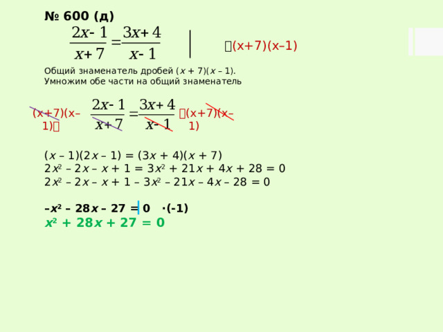 № 600 (д)   (х+7)(х–1) Общий знаменатель дробей ( х + 7)( х – 1). Умножим обе части на общий знаменатель ( х – 1)(2 х – 1) = (3 х + 4)( х + 7) 2 х 2 – 2 х – х + 1 = 3 х 2 + 21 х + 4 х + 28 = 0 2 х 2 – 2 х – х + 1 – 3 х 2 – 21 х – 4 х – 28 = 0 – х 2 – 28 х – 27 = 0 ∙(-1) х 2 + 28 х + 27 = 0   (х+7)(х–1) (х+7)(х–1)  
