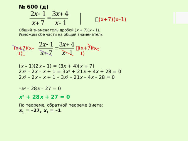 № 600 (д)   (х+7)(х–1) Общий знаменатель дробей ( х + 7)( х – 1). Умножим обе части на общий знаменатель ( х – 1)(2 х – 1) = (3 х + 4)( х + 7) 2 х 2 – 2 х – х + 1 = 3 х 2 + 21 х + 4 х + 28 = 0 2 х 2 – 2 х – х + 1 – 3 х 2 – 21 х – 4 х – 28 = 0 – х 2 – 28 х – 27 = 0  х 2 + 28 х + 27 = 0  По теореме, обратной теореме Виета: х 1 = –27, х 2 = –1 .  (х+7)(х–1) (х+7)(х–1)  