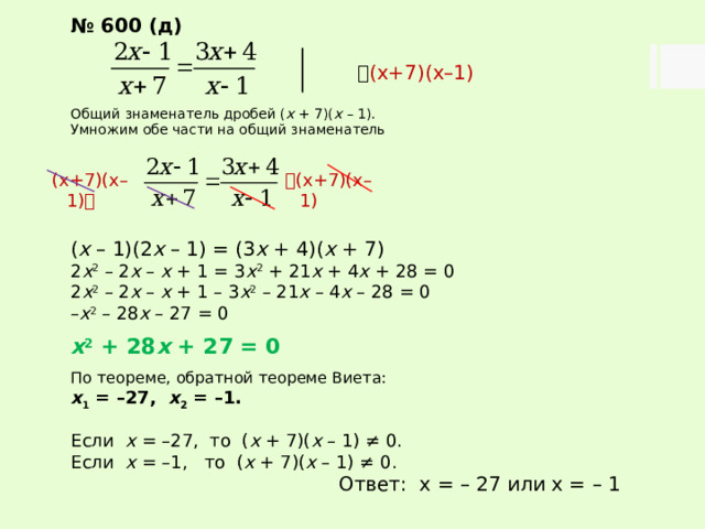 № 600 (д)   (х+7)(х–1) Общий знаменатель дробей ( х + 7)( х – 1). Умножим обе части на общий знаменатель ( х – 1)(2 х – 1) = (3 х + 4)( х + 7) 2 х 2 – 2 х – х + 1 = 3 х 2 + 21 х + 4 х + 28 = 0 2 х 2 – 2 х – х + 1 – 3 х 2 – 21 х – 4 х – 28 = 0 – х 2 – 28 х – 27 = 0  х 2 + 28 х + 27 = 0  По теореме, обратной теореме Виета: х 1 = –27, х 2 = –1. Если х = –27, то ( х + 7)( х – 1) ≠ 0. Если х = –1, то ( х + 7)( х – 1) ≠ 0. Ответ: х = – 27 или х = – 1  (х+7)(х–1) (х+7)(х–1)  